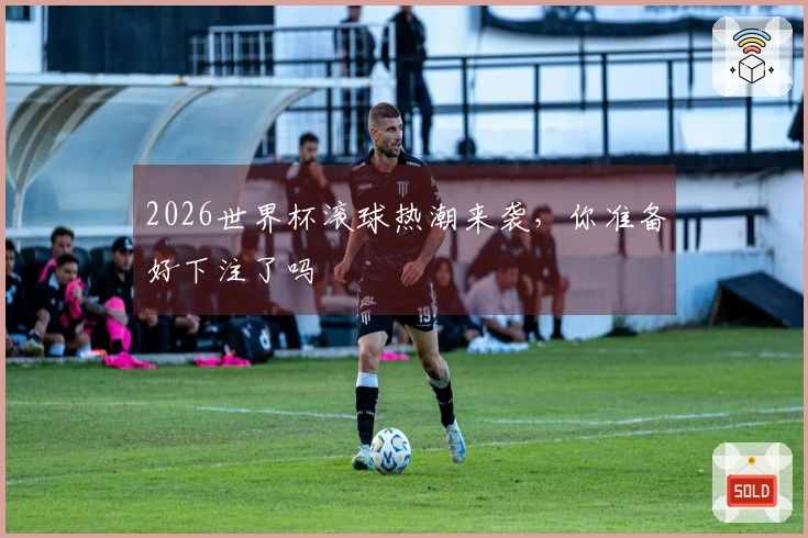 2026世界杯滚球热潮来袭，你准备好下注了吗