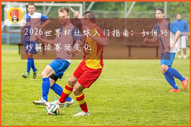 2026世界杯让球入门指南：如何巧妙解读赛场变化