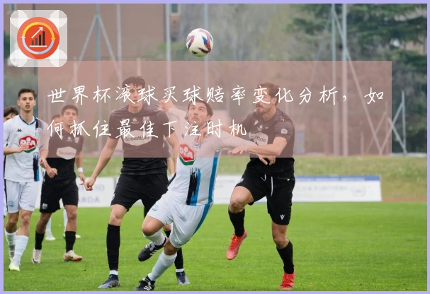 世界杯滚球买球赔率变化分析，如何抓住最佳下注时机