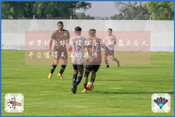 世界杯让球竞猜推荐热潮 盘点各大平台值得关注的选项