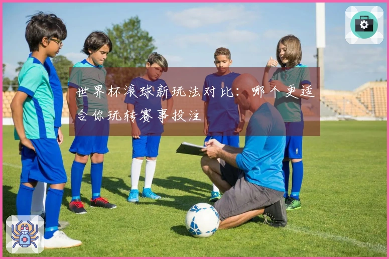 世界杯滚球新玩法对比：哪个更适合你玩转赛事投注