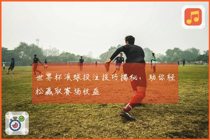 世界杯滚球投注技巧揭秘，助你轻松赢取赛场收益