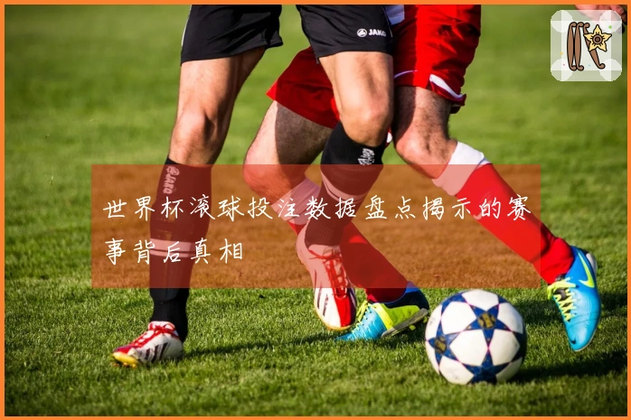 世界杯滚球投注数据盘点揭示的赛事背后真相